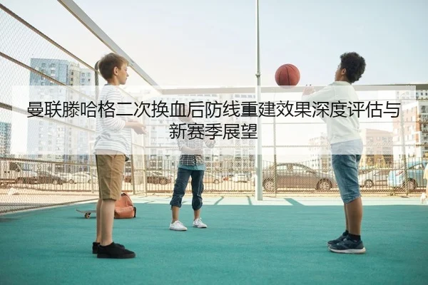曼联滕哈格二次换血后防线重建效果深度评估与新赛季展望